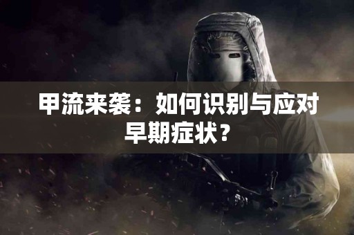 甲流来袭：如何识别与应对早期症状？