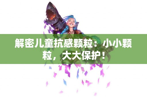 解密儿童抗感颗粒：小小颗粒，大大保护！