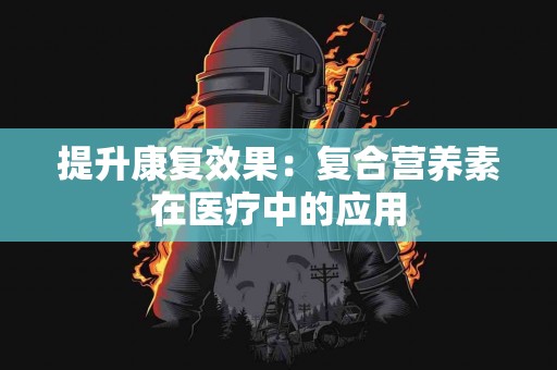 提升康复效果：复合营养素在医疗中的应用