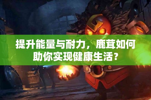 提升能量与耐力，鹿茸如何助你实现健康生活？