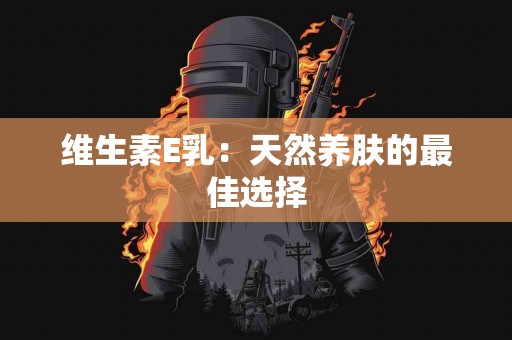 维生素E乳：天然养肤的最佳选择