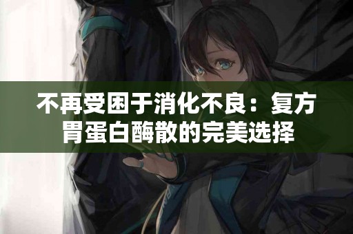 不再受困于消化不良：复方胃蛋白酶散的完美选择