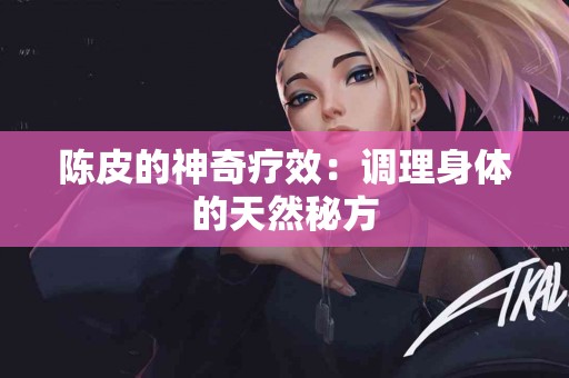 陈皮的神奇疗效：调理身体的天然秘方