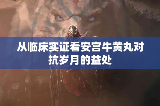 从临床实证看安宫牛黄丸对抗岁月的益处