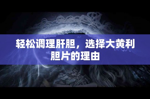 轻松调理肝胆，选择大黄利胆片的理由
