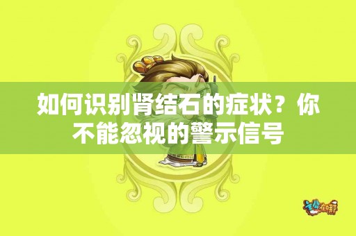 如何识别肾结石的症状？你不能忽视的警示信号