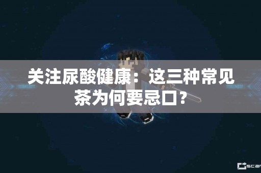 关注尿酸健康：这三种常见茶为何要忌口？