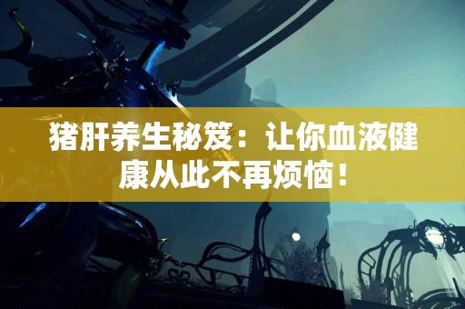 猪肝养生秘笈：让你血液健康从此不再烦恼！