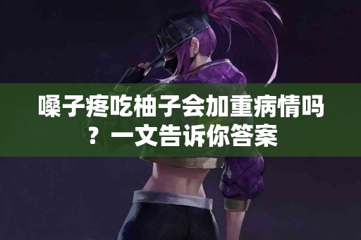 嗓子疼吃柚子会加重病情吗？一文告诉你答案