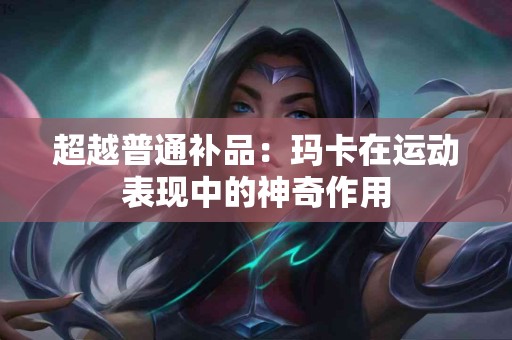 超越普通补品：玛卡在运动表现中的神奇作用