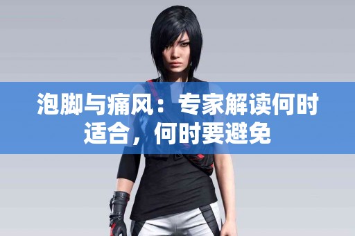 泡脚与痛风：专家解读何时适合，何时要避免