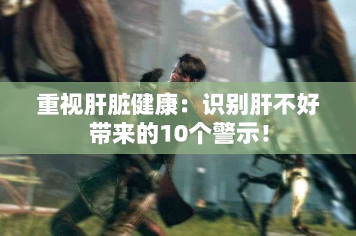 重视肝脏健康：识别肝不好带来的10个警示！