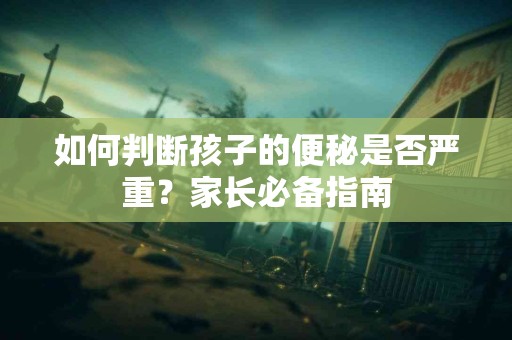 如何判断孩子的便秘是否严重？家长必备指南