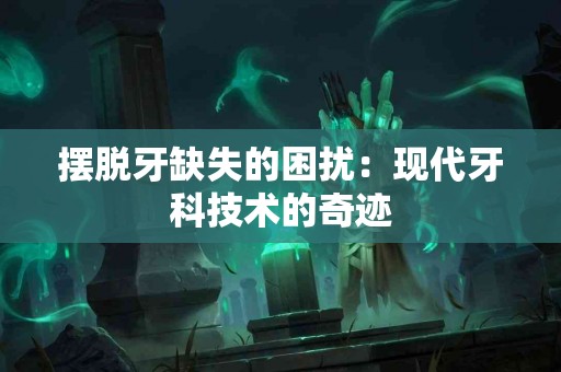 摆脱牙缺失的困扰：现代牙科技术的奇迹