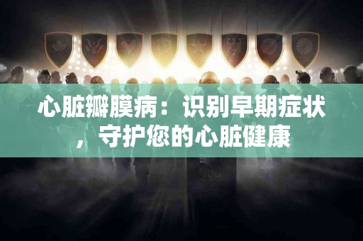 心脏瓣膜病：识别早期症状，守护您的心脏健康