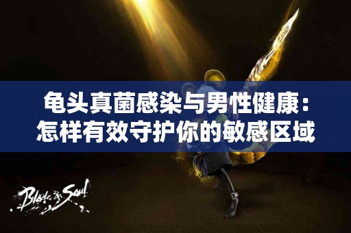 龟头真菌感染与男性健康：怎样有效守护你的敏感区域