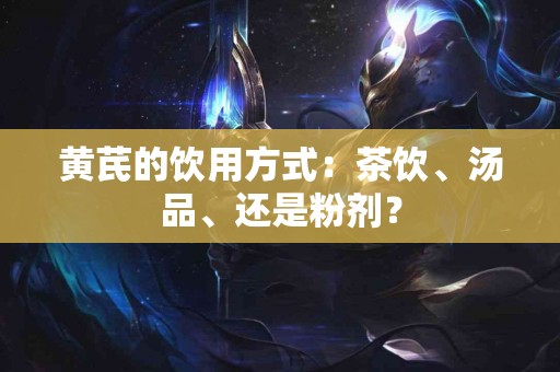 黄芪的饮用方式：茶饮、汤品、还是粉剂？