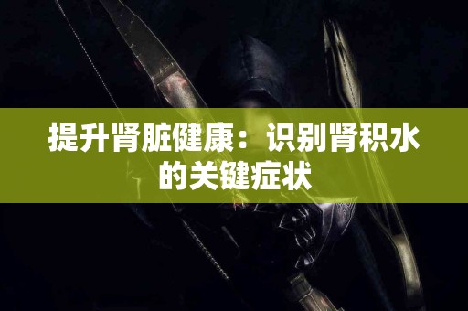 提升肾脏健康：识别肾积水的关键症状