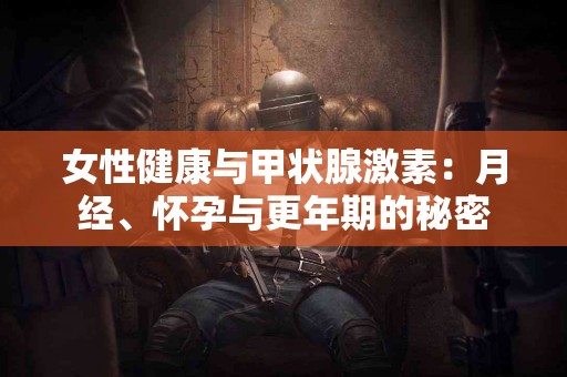 女性健康与甲状腺激素：月经、怀孕与更年期的秘密