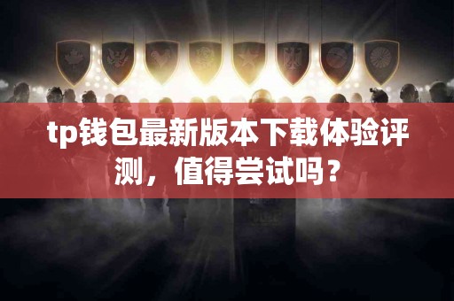 tp钱包最新版本下载体验评测，值得尝试吗？