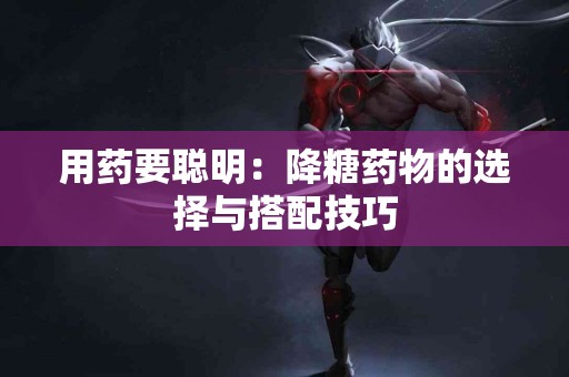 用药要聪明：降糖药物的选择与搭配技巧