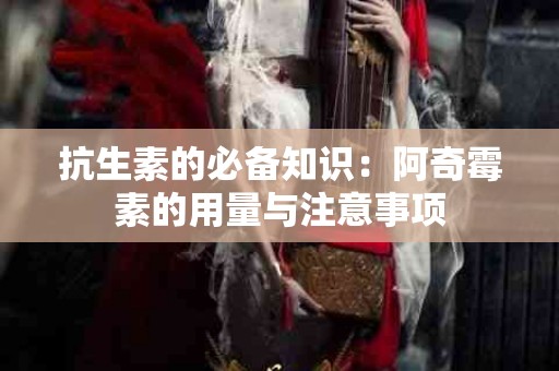 抗生素的必备知识：阿奇霉素的用量与注意事项