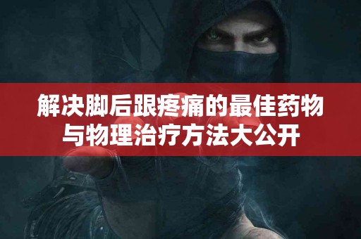 解决脚后跟疼痛的最佳药物与物理治疗方法大公开