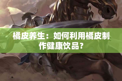 橘皮养生：如何利用橘皮制作健康饮品？