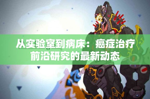 从实验室到病床：癌症治疗前沿研究的最新动态