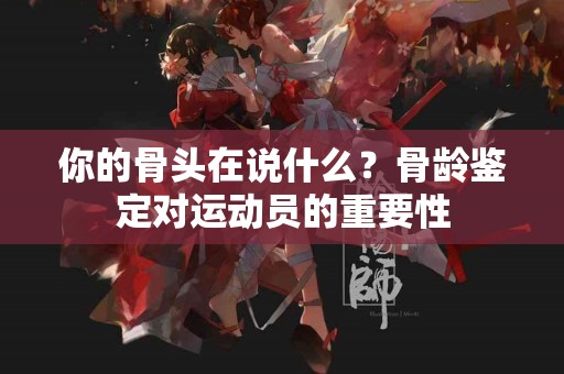 你的骨头在说什么？骨龄鉴定对运动员的重要性