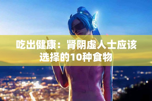 吃出健康：肾阴虚人士应该选择的10种食物